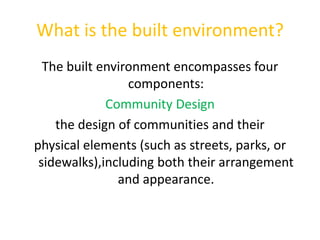 What is the built environment?The built environment encompasses four components:Community Designthe design of communities and theirphysical elements (such as streets, parks, or sidewalks),including both their arrangement and appearance.