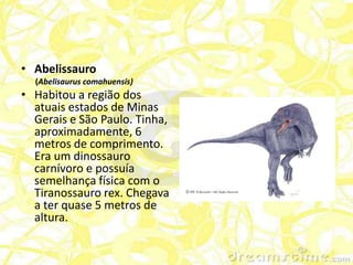 • Abelissauro
  (Abelisaurus comahuensis)
• Habitou a região dos
  atuais estados de Minas
  Gerais e São Paulo. Tinha,
  aproximadamente, 6
  metros de comprimento.
  Era um dinossauro
  carnívoro e possuía
  semelhança física com o
  Tiranossauro rex. Chegava
  a ter quase 5 metros de
  altura.
 