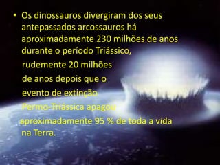 • Os dinossauros divergiram dos seus
  antepassados arcossauros há
  aproximadamente 230 milhões de anos
  durante o período Triássico,
  rudemente 20 milhões
  de anos depois que o
  evento de extinção
  Permo-Triássica apagou
  aproximadamente 95 % de toda a vida
  na Terra.
 