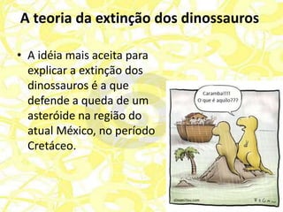 A teoria da extinção dos dinossauros

• A idéia mais aceita para
  explicar a extinção dos
  dinossauros é a que
  defende a queda de um
  asteróide na região do
  atual México, no período
  Cretáceo.
 