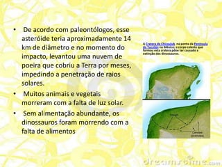 • De acordo com paleontólogos, esse
  asteróide teria aproximadamente 14
                                         A Cratera de Chicxulub na ponta da Península
  km de diâmetro e no momento do         de Yucatán no México; o corpo celeste que
                                         formou esta cratera pdoe ter causado a
                                         extinção dos dinossauros.
  impacto, levantou uma nuvem de
  poeira que cobriu a Terra por meses,
  impedindo a penetração de raios
  solares.
• Muitos animais e vegetais
  morreram com a falta de luz solar.
• Sem alimentação abundante, os
  dinossauros foram morrendo com a
  falta de alimentos
 