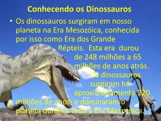 Conhecendo os Dinossauros
• Os dinossauros surgiram em nosso
  planeta na Era Mesozóica, conhecida
  por isso como Era dos Grande
              Répteis. Esta era durou
                   de 248 milhões a 65
                   milhões de anos atrás.
                        Os dinossauros
                        surgiram há
                   aproximadamente 220
  milhões de anos, e dominaram o
  planeta durante toda a Era Mesozóica.
 