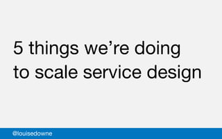 5 things we’re doing
to scale service design
@louisedowne
 