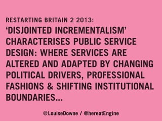 RESTARTING BRITAIN 2 2013 :

‘DISJOINTED INCREMENTALISM’
CHARACTERISES PUBLIC SERVICE
DESIGN: WHERE SERVICES ARE
ALTERED AND ADAPTED BY CHANGING
POLITICAL DRIVERS, PROFESSIONAL
FASHIONS & SHIFTING INSTITUTIONAL
BOUNDARIES...
@LouiseDowne / @hereatEngine

 