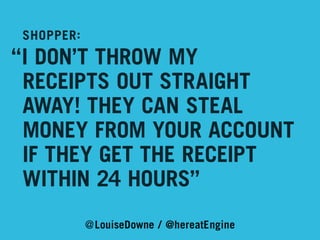 SHOPPER:

“I DON’T THROW MY
	 RECEIPTS OUT STRAIGHT
	 AWAY! THEY CAN STEAL 	
	 MONEY FROM YOUR ACCOUNT
	 IF THEY GET THE RECEIPT
	 WITHIN 24 HOURS”
@LouiseDowne / @hereatEngine

 