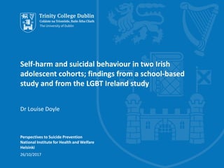 Self-harm and suicidal behaviour in two Irish
adolescent cohorts; findings from a school-based
study and from the LGBT Ireland study
Dr Louise Doyle
Perspectives to Suicide Prevention
National Institute for Health and Welfare
Helsinki
26/10/2017
 