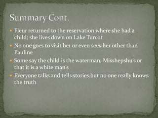 Fleur returned to the reservation where she had a child; she lives down on Lake TurcotNo one goes to visit her or even sees her other than PaulineSome say the child is the waterman, Misshepshu’s or that it is a white man’s Everyone talks and tells stories but no one really knows the truthSummary Cont. 