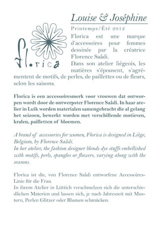 Louise & Joséphine
                            P ri n t e m p s/ é t é 2012
                       Florica est une marque
                       d’accessoires pour femmes
                       dessinée par la créatrice
                       Florence Saâdi.
                       Dans son atelier liégeois, les
                       matières s’épousent, s’agré-
mentent de motifs, de perles, de paillettes ou de fleurs,
selon les saisons.

Florica is een accessoiresmerk voor vrouwen dat ontwor-
pen wordt door de ontwerpster Florence Saâdi. In haar ate-
lier in Luik worden materialen samengebracht die al gelang
het seizoen, bewerkt worden met verschillende motieven,
kralen, pailletten of bloemen.

A brand of accessories for women, Florica is designed in Liège,
Belgium, by Florence Saâdi.
In her atelier, the fashion designer blends dye stuffs embellished
with motifs, perls, spangles or flowers, varying along with the
seasons.

Florica ist die, von Florence Saâdi entworfene Accessoires-
Linie für die Frau.
In ihrem Atelier in Lüttich verschmelzen sich die unterschie-
dlichen Materien und lassen sich, je nach Jahreszeit mit Mus-
tern, Perlen Glitzer oder Blumen schmücken.
 