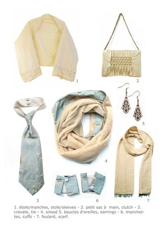 1                               2




                                                                    5




                                                4




           3                               6                            7
1. étole/manches, stole/sleeves - 2. petit sac à main, clutch - 3.
cravate, tie - 4. snood 5. boucles d’oreilles, earrings - 6. manchet-
tes, cuffs - 7. foulard, scarf.
 