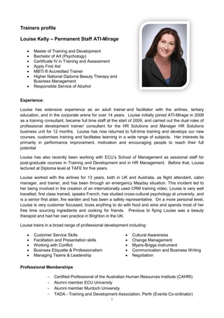 Trainers profile

Louise Kelly – Permanent Staff ATI-Mirage

      Master of Training and Development
      Bachelor of Art (Psychology)
      Certificate IV in Training and Assessment
      Apply First Aid
      MBTI ® Accredited Trainer
      Higher National Diploma Beauty Therapy and
       Business Management
      Responsible Service of Alcohol


Experience:

Louise has extensive experience as an adult trainer and facilitator with the airlines, tertiary
education, and in the corporate arena for over 14 years. Louise initially joined ATI-Mirage in 2008
as a training consultant, became full time staff at the start of 2009, and carried out the dual roles of
professional development trainer/ consultant for the HR Solutions and Manager HR Solutions
business unit for 12 months. Louise has now returned to full-time training and develops our new
courses, customises training and facilitates learning in a wide range of subjects. Her interests lie
primarily in performance improvement, motivation and encouraging people to reach their full
potential

Louise has also recently been working with ECU’s School of Management as sessional staff for
post-graduate courses in Training and Development and in HR Management. Before that, Louise
lectured at Diploma level at TAFE for five years.

Louise worked with the airlines for 13 years, both in UK and Australia, as flight attendant, cabin
manager, and trainer, and has been through an emergency Mayday situation. This incident led to
her being involved in the creation of an internationally used CRM training video. Louise is very well
travelled; first class trained, speaks French, has studied cross-cultural psychology at university, and
is a senior first aider, fire warden and has been a safety representative. On a more personal level,
Louise is very customer focussed, loves anything to do with food and wine and spends most of her
free time sourcing ingredients and cooking for friends. Previous to flying Louise was a beauty
therapist and had her own practice in Brighton in the UK.

Louise trains in a broad range of professional development including:

      Customer Service Skills                                Cultural Awareness
      Facilitation and Presentation skills                   Change Management
      Working with Conflict                                  Myers-Briggs instrument
      Business Etiquette & Professionalism                   Communication and Business Writing
      Managing Teams & Leadership                            Negotiation

Professional Memberships

                  Certified Professional of the Australian Human Resources Institute (CAHRI)
                  Alumni member ECU University
                  Alumni member Murdoch University
                  TADA - Training and Development Association, Perth (Events Co-ordinator)
                                                   1
 