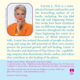 Louise L. Hay is a meta-physical 
lecturer and teacher and 
the bestselling author of 27 
books, including You Can Heal 
Your Life and Empowering Women. 
Her works have been translated 
into 25 different languages in 33 
countries throughout the world. 
Since beginning her career as a 
Science of Mind minister in 
© 2000 Charles William Bush 
1981, Louise has assisted thousands of people in discov-ering 
and using the full potential of their own creative 
powers for personal growth and self-healing. Louise is 
the founder and chairman ofHayHouse, Inc., a publish-ing 
company that disseminates books, audios, and videos 
that contribute to the healing of the planet. 
Design: Christy Salinas • Illustrated by: Joan Perrin-Falquet 
© 2003 by Louise L. Hay • Published and distributed by Hay House, Inc., P.O. Box 5100, 
Carlsbad, CA 92018-5100 • (800) 654-5126 • (800) 650-5115 (fax) • www.hayhouse.com 
Hay House Australia Pty Ltd, P.O. Box 515, Brighton-Le-Sands, NSW 2216 
phone: 1800 023 516 • e-mail: info@hayhouse.com.au 
Printed in China by Imago 
 
