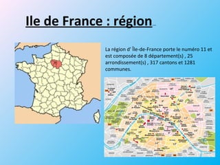 Ile de France : région…
La région d' Île-de-France porte le numéro 11 et
est composée de 8 département(s) , 25
arrondissement(s) , 317 cantons et 1281
communes.