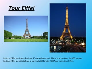 Tour Eiffel
La tour Eiffel se situe a Paris au 7° arrondissement. Elle a une hauteur de 300 mètres.
La tour Eiffel a était réalisée a partir du 28 Janvier 1887 par monsieur Eiffel.