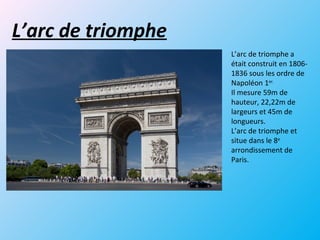 L’arc de triomphe
L’arc de triomphe a
était construit en 1806-
1836 sous les ordre de
Napoléon 1er.
Il mesure 59m de
hauteur, 22,22m de
largeurs et 45m de
longueurs.
L’arc de triomphe et
situe dans le 8e
arrondissement de
Paris.