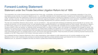 This presentation may contain forward-looking statements that involve risks, uncertainties, and assumptions. If any such uncertainties materialize or if any of the
assumptions proves incorrect, the results of salesforce.com, inc. could differ materially from the results expressed or implied by the forward-looking statements we
make. All statements other than statements of historical fact could be deemed forward-looking, including any projections of product or service availability, subscriber
growth, earnings, revenues, or other financial items and any statements regarding strategies or plans of management for future operations, statements of belief, any
statements concerning new, planned, or upgraded services or technology developments and customer contracts or use of our services.
The risks and uncertainties referred to above include – but are not limited to – risks associated with developing and delivering new functionality for our service, new
products and services, our new business model, our past operating losses, possible fluctuations in our operating results and rate of growth, interruptions or delays in
our Web hosting, breach of our security measures, the outcome of any litigation, risks associated with completed and any possible mergers and acquisitions, the
immature market in which we operate, our relatively limited operating history, our ability to expand, retain, and motivate our employees and manage our growth, new
releases of our service and successful customer deployment, our limited history reselling non-salesforce.com products, and utilization and selling to larger enterprise
customers. Further information on potential factors that could affect the financial results of salesforce.com, inc. is included in our annual report on Form 10-K for the
most recent fiscal year and in our quarterly report on Form 10-Q for the most recent fiscal quarter. These documents and others containing important disclosures are
available on the SEC Filings section of the Investor Information section of our Web site.
Any unreleased services or features referenced in this or other presentations, press releases or public statements are not currently available and may not be
delivered on time or at all. Customers who purchase our services should make the purchase decisions based upon features that are currently available.
Salesforce.com, inc. assumes no obligation and does not intend to update these forward-looking statements.
Statement under the Private Securities Litigation Reform Act of 1995
Forward-Looking Statement
 