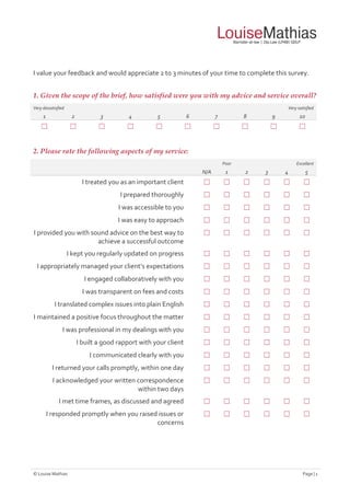 © Louise Mathias Page | 1
I value your feedback and would appreciate 2 to 3 minutes of your time to complete this survey.
1. Given the scope of the brief, how satisfied were you with my advice and service overall?
Very dissatisfied Very satisfied
1 2 3 4 5 6 7 8 9 10
☐ ☐ ☐ ☐ ☐ ☐ ☐ ☐ ☐ ☐
2. Please rate the following aspects of my service:
Poor Excellent
N/A 1 2 3 4 5
I treated you as an important client ☐ ☐ ☐ ☐ ☐ ☐
I prepared thoroughly ☐ ☐ ☐ ☐ ☐ ☐
I was accessible to you ☐ ☐ ☐ ☐ ☐ ☐
I was easy to approach ☐ ☐ ☐ ☐ ☐ ☐
I provided you with sound advice on the best way to
achieve a successful outcome
☐ ☐ ☐ ☐ ☐ ☐
I kept you regularly updated on progress ☐ ☐ ☐ ☐ ☐ ☐
I appropriately managed your client’s expectations ☐ ☐ ☐ ☐ ☐ ☐
I engaged collaboratively with you ☐ ☐ ☐ ☐ ☐ ☐
I was transparent on fees and costs ☐ ☐ ☐ ☐ ☐ ☐
I translated complex issues into plain English ☐ ☐ ☐ ☐ ☐ ☐
I maintained a positive focus throughout the matter ☐ ☐ ☐ ☐ ☐ ☐
I was professional in my dealings with you ☐ ☐ ☐ ☐ ☐ ☐
I built a good rapport with your client ☐ ☐ ☐ ☐ ☐ ☐
I communicated clearly with you ☐ ☐ ☐ ☐ ☐ ☐
I returned your calls promptly, within one day ☐ ☐ ☐ ☐ ☐ ☐
I acknowledged your written correspondence
within two days
☐ ☐ ☐ ☐ ☐ ☐
I met time frames, as discussed and agreed ☐ ☐ ☐ ☐ ☐ ☐
I responded promptly when you raised issues or
concerns
☐ ☐ ☐ ☐ ☐ ☐
 
