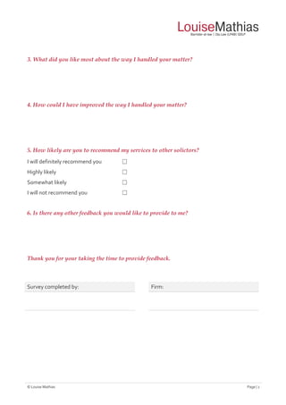 © Louise Mathias Page | 2
3. What did you like most about the way I handled your matter?
4. How could I have improved the way I handled your matter?
5. How likely are you to recommend my services to other solictors?
I will definitely recommend you ☐
Highly likely ☐
Somewhat likely ☐
I will not recommend you ☐
6. Is there any other feedback you would like to provide to me?
Thank you for your taking the time to provide feedback.
Survey completed by: Firm:
 