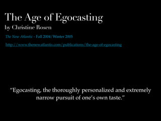 The Age of Egocasting
by Christine Rosen
The New Atlantic - Fall 2004/Winter 2005

http://www.thenewatlantis.com/publications/the-age-of-egocasting




  “Egocasting, the thoroughly personalized and extremely
            narrow pursuit of one’s own taste.”
 