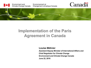 Implementation of the Paris
Agreement in Canada
Louise Métivier
Assistant Deputy Minister of International Affairs and
Chief Negotiator for Climate Change
Environment and Climate Change Canada
June 22, 2016
 