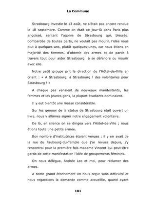 La Commune



   Strasbourg investie le 13 août, ne s’était pas encore rendue
le 18 septembre. Comme on était ce jour-là dans Paris plus
angoissé,    sentant   l’agonie    de   Strasbourg   qui,   blessée,
bombardée de toutes parts, ne voulait pas mourir, l’idée nous
plut à quelques-uns, plutôt quelques-unes, car nous étions en
majorité des femmes, d’obtenir des armes et de partir à
travers tout pour aider Strasbourg       à se défendre ou mourir
avec elle.

   Notre petit groupe prit la direction de l’Hôtel-de-Ville en
criant : « A Strasbourg, à Strasbourg ! des volontaires pour
Strasbourg ! »

   A chaque pas venaient de nouveaux manifestants,               les
femmes et les jeunes gens, la plupart étudiants dominaient.

   Il y eut bientôt une masse considérable.

   Sur les genoux de la statue de Strasbourg était ouvert un
livre, nous y allâmes signer notre engagement volontaire.

   De là, en silence on se dirigea vers l’Hôtel-de-Ville ; nous
étions toute une petite armée.

   Bon nombre d’institutrices étaient venues ; il y en avait de
la rue du Faubourg-du-Temple que j’ai revues depuis, j’y
rencontrai pour la première fois madame Vincent qui peut-être
garda de cette manifestation l’idée de groupements féminins.

   On nous délégua, Andrée Leo et moi, pour réclamer des
armes.

   A notre grand étonnement on nous reçut sans difficulté et
nous regardions la demande comme accueillie, quand ayant


                                  101
 