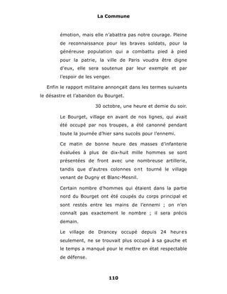 La Commune



        émotion, mais elle n’abattra pas notre courage. Pleine
        de reconnaissance pour les braves soldats, pour la
        généreuse population qui a combattu pied à pied
        pour la patrie, la ville de Paris voudra être digne
        d’eux, elle sera soutenue par leur exemple et par
        l’espoir de les venger.

  Enfin le rapport militaire annonçait dans les termes suivants
le désastre et l’abandon du Bourget.

                        30 octobre, une heure et demie du soir.

        Le Bourget, village en avant de nos lignes, qui avait
        été occupé par nos troupes, a été canonné pendant
        toute la journée d’hier sans succès pour l’ennemi.

        Ce matin de bonne heure des masses d’infanterie
        évaluées à plus de dix-huit mille hommes se sont
        présentées de front avec une nombreuse artillerie,
        tandis que d’autres colonnes o n t tourné le village
        venant de Dugny et Blanc-Mesnil.

        Certain nombre d’hommes qui étaient dans la partie
        nord du Bourget ont été coupés du corps principal et
        sont restés entre les mains de l’ennemi ; on n’en
        connaît pas exactement le nombre ; il sera précis
        demain.

        Le village de Drancey occupé depuis 24 heur e s
        seulement, ne se trouvait plus occupé à sa gauche et
        le temps a manqué pour le mettre en état respectable
        de défense.



                              110
 