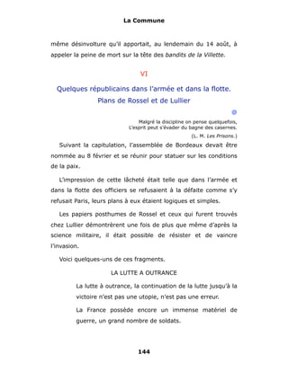 La Commune



même désinvolture qu’il apportait, au lendemain du 14 août, à
appeler la peine de mort sur la tête des bandits de la Villette.


                                VI

  Quelques républicains dans l’armée et dans la flotte.
                 Plans de Rossel et de Lullier
                                                                       @
                                Malgré la discipline on pense quelquefois,
                            L’esprit peut s’évader du bagne des casernes.
                                                      (L. M. Les Prisons.)

   Suivant la capitulation, l’assemblée de Bordeaux devait être
nommée au 8 février et se réunir pour statuer sur les conditions
de la paix.

   L’impression de cette lâcheté était telle que dans l’armée et
dans la flotte des officiers se refusaient à la défaite comme s’y
refusait Paris, leurs plans à eux étaient logiques et simples.

   Les papiers posthumes de Rossel et ceux qui furent trouvés
chez Lullier démontrèrent une fois de plus que même d’après la
science militaire, il était possible de résister et de vaincre
l’invasion.

   Voici quelques-uns de ces fragments.

                      LA LUTTE A OUTRANCE

         La lutte à outrance, la continuation de la lutte jusqu’à la
         victoire n’est pas une utopie, n’est pas une erreur.

         La France possède encore un immense matériel de
         guerre, un grand nombre de soldats.




                               144
 