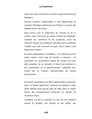 La Commune



aussi que nous récriminions contre le gouvernement de
Bordeaux.

Dirai-je combien l’organisation a été défectueuse et
combien l’héritage malheureux de l’Empire a encore été
dilapidé entre nos mains.

Nous avons subi la distinction de l’armée et de la
mobile, mais c’est nous qui avons inventé les mobilisés,
multiplié les uniformes et les systèmes, exclu les
hommes mariés de la défense nationale sous le prétexte
invalide que cela ruinerait le pays. Est-il assez ruiné
désormais le pays ?

Et quels organisateurs incapables ; ils n’avaient qu’une
seule crainte, avoir trop de monde à instruire ; ils
excluaient du recrutement autant de monde qu’il leur
était possible, ils ne savaient ni réunir les hommes ni
les commander et le gouvernement multipliait leur
travail   par    la    création   déraisonnable   de   camps
d’instruction.
. . . . . . . . . . . . . . . . . . . . . . . . . . .

Ils avaient cependant une tâche déterminée à accomplir
dans un temps déterminé, instruire les soldats à cette
tâche difficile avait ajouté celle de créer dans le même
temps des baraquements nombreux en faisant de
nouveaux corps.

L’artillerie n’a pas su sacrifier un clou de son matériel
savant et durable, ses canons et ses affûts, ses




                          149
 
