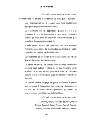 La Commune



                       Le Comité central de la garde nationale.

Ce manifeste fut affiché le lendemain 28 ainsi que le suivant.

      Les révolutionnaires ne voulant pas faire inutilement
      égorger une partie de la population,

      Le sentiment de la population paraît de ne pas
      s’opposer à l’entrée des Prussiens dans Paris. Le comité
      central qui avait émis une opinion contraire déclare qu’il
      se rallie à la proposition suivante :

      Il sera établi autour des quartiers que doit occuper
      l’ennemi, une série de barricades destinées à isoler
      complètement cette partie de la ville.

      Les habitants de la région circonscrite dans ses limites
      devront l’évacuer immédiatement.

      La garde nationale, de concert avec l’armée formée en
      cordons tout autour, veillera à ce que l’ennemi ainsi
      isolé sur un sol qui ne sera plus notre ville, ne puisse en
      aucune façon communiquer avec les parties retranchées
      de Paris.

      Le comité central engage la garde nationale à prêter
      son concours à l’exécution des mesures nécessaires à
      ce but et à éviter toute agression qui serait le
      renversement immédiate de la République.

                       Le Comité central de la garde nationale.

                       Alavoine, Bouit, Frontier, Boursier, David
                  Boison, Baroud, Gritz, Tessier, Ramel, Badois,
                   Arnold, Piconel, Audoynard, Masson, Weber,


                             162
 