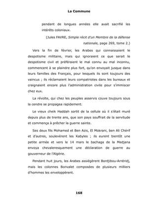 La Commune



         pendant de longues années elle avait sacrifié les
         intérêts coloniaux.

            (Jules FAVRE, Simple récit d’un Membre de la défense
                                     nationale, page 269, tome 2.)

  Vers la fin de février, les Arabes qui connaissaient le
despotisme militaire, mais qui ignoraient ce que serait le
despotisme civil et préféraient le mal connu au mal inconnu,
commencent à se plaindre plus fort, qu’on envoyait jusque dans
leurs familles des Français, pour lesquels ils sont toujours des
vaincus ; ils réclamaient leurs compatriotes dans les bureaux et
craignaient encore plus l’administration civile pour s’immiscer
chez eux.

  La révolte, qui chez les peuples asservis couve toujours sous
la cendre se propagea rapidement.

  Le vieux cheik Haddah sortit de la cellule où il s’était muré
depuis plus de trente ans, que son pays souffrait de la servitude
et commença à prêcher la guerre sainte.

  Ses deux fils Mohamed et Ben Azis, El Mokrani, ben Ali Chérif
et d’autres, soulevèrent les Kabyles ; ils eurent bientôt une
petite armée et vers le 14 mars le bachaga de la Medjana
envoya   chevaleresquement     une    déclaration   de   guerre   au
gouverneur de l’Algérie.

  Pendant huit jours, les Arabes assiégèrent Bordjibou-Arréridj,
mais les colonnes Bonvalet composées de plusieurs milliers
d’hommes les enveloppèrent.




                               168
 