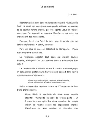 La Commune



                                                             (L. M. 1870.)




   Rochefort ayant écrit dans la Marseillaise que la route jusqu’à
Berlin ne serait pas une simple promenade militaire, les presses
de ce journal furent brisées, par ces agents vêtus en travail-
leurs, que l’on appelait les blouses blanches et qui avec eux
entraînaient des inconscients.

   Pourtant, le cri : La Paix ! la paix ! couvrit parfois celui des
bandes impériales : A Berlin, à Berlin !

   Paris de plus en plus se détachait de Bonaparte ; l’aigle
avait du plomb dans l’aile.

   La     révolution   appelait   tout    ceux    qui   étaient   jeunes,
ardents, intelligents. — Oh ! comme alors la République était
belle !

   La Lanterne de Rochefort errant à travers le coupe-gorge,
en éclairait les profondeurs. Sur tout cela passait dans l’air la
voix d’airin des Châtiments :

              Sonne aujourd’hui le glas, bourdon de Notre-Dame,
              Sonne aujourd’hui le glas et demain le tocsin.

   Malon a tracé des derniers temps de l’Empire un tableau
d’une grande réalité.

           Alors, dit-il, la camisole de force dans laquelle
           étouffait l’humanité craquait de toutes parts ; un
           frisson inconnu agite les deux mondes. Le peuple
           indien se révolte contre les capitalistes anglais.
           L’Amérique    du    Nord      combat    et   triomphe    pour



                                   22
 