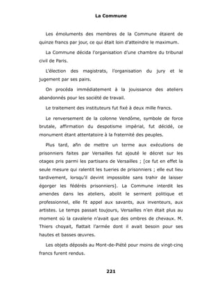 La Commune



   Les émoluments des membres de la Commune étaient de
quinze francs par jour, ce qui était loin d’atteindre le maximum.

   La Commune décida l’organisation d’une chambre du tribunal
civil de Paris.

   L’élection     des   magistrats,   l’organisation   du   jury   et   le
jugement par ses pairs.

   On procéda immédiatement à la jouissance des ateliers
abandonnés pour les société de travail.

   Le traitement des instituteurs fut fixé à deux mille francs.

   Le renversement de la colonne Vendôme, symbole de force
brutale, affirmation du despotisme impérial, fut décidé, ce
monument étant attentatoire à la fraternité des peuples.

   Plus tard, afin de mettre un terme aux exécutions de
prisonniers faites par Versailles fut ajouté le décret sur les
otages pris parmi les partisans de Versailles ; [ce fut en effet la
seule mesure qui ralentit les tueries de prisonniers ; elle eut lieu
tardivement, lorsqu’il devint impossible sans trahir de laisser
égorger les fédérés prisonniers]. La Commune interdit les
amendes dans les ateliers, abolit le serment politique et
professionnel, elle fit appel aux savants, aux inventeurs, aux
artistes. Le temps passait toujours, Versailles n’en était plus au
moment où la cavalerie n’avait que des ombres de chevaux. M.
Thiers choyait, flattait l’armée dont il avait besoin pour ses
hautes et basses œuvres.

   Les objets déposés au Mont-de-Piété pour moins de vingt-cinq
francs furent rendus.



                                  221
 