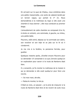 La Commune



En arrivant sur le quai de Chatou, nous entrâmes dans
une petite maisonnette, une sorte de cabaret bordé par
un   terrain   vague,   qui   portait   le   n°   21.   Nous
demandâmes à la maîtresse du logis si elle avait une
chambre à nous donner ; elle nous conduisit au premier
étage.

L’ameublement de cette chambre se composait d’un lit,
à droite en entrant, une commode, à gauche, au milieu,
une petite table.

Flourens, sitôt entré, déposa sur la commode son sabre,
son revolver et son képi et se jeta sur le lit où il
s’endormit.

Je me mis à la fenêtre, la persienne fermée, pour
guetter.

Quelques instants après, j’éveillai encore Flourens pour
lui demander s’il consentait à ce que j’envoie quelqu’un
en exploration pour savoir si la route de Nanterre était
libre.

Il y consentit, je fis monter la maîtresse de la maison à
qui je demandai si elle avait quelqu’un pour faire une
course.

— J’ai mon mari, dit-elle.

— Faites-le monter, lui dis-je.

C’était je crois, un paysan ; je le priai de s’assurer si la
route de Nanterre était libre et de revenir de suite nous




                        239
 