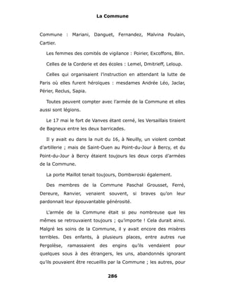 La Commune



Commune : Mariani, Danguet, Fernandez, Malvina Poulain,
Cartier.

   Les femmes des comités de vigilance : Poirier, Excoffons, Blin.

   Celles de la Corderie et des écoles : Lemel, Dmitrieff, Leloup.

   Celles qui organisaient l’instruction en attendant la lutte de
Paris où elles furent héroïques : mesdames Andrée Léo, Jaclar,
Périer, Reclus, Sapia.

   Toutes peuvent compter avec l’armée de la Commune et elles
aussi sont légions.

   Le 17 mai le fort de Vanves étant cerné, les Versaillais tiraient
de Bagneux entre les deux barricades.

   Il y avait eu dans la nuit du 16, à Neuilly, un violent combat
d’artillerie ; mais de Saint-Ouen au Point-du-Jour à Bercy, et du
Point-du-Jour à Bercy étaient toujours les deux corps d’armées
de la Commune.

   La porte Maillot tenait toujours, Dombwroski également.

   Des membres de la Commune Paschal Grousset, Ferré,
Dereure,     Ranvier,   venaient   souvent,   si   braves   qu’on   leur
pardonnait leur épouvantable générosité.

   L’armée de la Commune était si peu nombreuse que les
mêmes se retrouvaient toujours ; qu’importe ! Cela durait ainsi.
Malgré les soins de la Commune, il y avait encore des misères
terribles. Des enfants, à plusieurs places, entre autres rue
Pergolèse,    ramassaient    des    engins    qu’ils   vendaient    pour
quelques sous à des étrangers, les uns, abandonnés ignorant
qu’ils pouvaient être recueillis par la Commune ; les autres, pour


                                   286
 