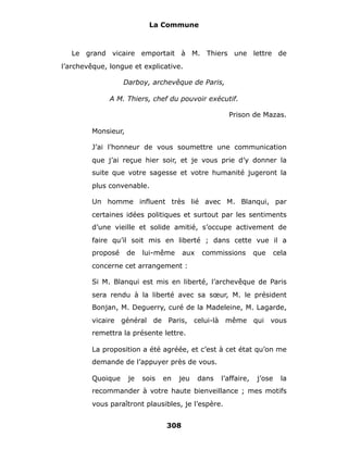 La Commune



   Le grand vicaire emportait à M. Thiers une lettre de
l’archevêque, longue et explicative.

                   Darboy, archevêque de Paris,

              A M. Thiers, chef du pouvoir exécutif.

                                                      Prison de Mazas.

         Monsieur,

         J’ai l’honneur de vous soumettre une communication
         que j’ai reçue hier soir, et je vous prie d’y donner la
         suite que votre sagesse et votre humanité jugeront la
         plus convenable.

         Un homme influent très lié avec M. Blanqui, par
         certaines idées politiques et surtout par les sentiments
         d’une vieille et solide amitié, s’occupe activement de
         faire qu’il soit mis en liberté ; dans cette vue il a
         proposé     de   lui-même     aux    commissions        que     cela
         concerne cet arrangement :

         Si M. Blanqui est mis en liberté, l’archevêque de Paris
         sera rendu à la liberté avec sa sœur, M. le président
         Bonjan, M. Deguerry, curé de la Madeleine, M. Lagarde,
         vicaire général de Paris, celui-là même qui vous
         remettra la présente lettre.

         La proposition a été agréée, et c’est à cet état qu’on me
         demande de l’appuyer près de vous.

         Quoique     je   sois   en   jeu    dans   l’affaire,   j’ose     la
         recommander à votre haute bienveillance ; mes motifs
         vous paraîtront plausibles, je l’espère.


                                 308
 