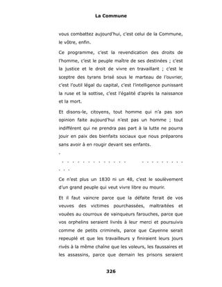 La Commune



vous combattez aujourd’hui, c’est celui de la Commune,
le vôtre, enfin.

Ce programme, c’est la revendication des droits de
l’homme, c’est le peuple maître de ses destinées ; c’est
la justice et le droit de vivre en travaillant ; c’est le
sceptre des tyrans brisé sous le marteau de l’ouvrier,
c’est l’outil légal du capital, c’est l’intelligence punissant
la ruse et la sottise, c’est l’égalité d’après la naissance
et la mort.

Et disons-le, citoyens, tout homme qui n’a pas son
opinion faite aujourd’hui n’est pas un homme ; tout
indifférent qui ne prendra pas part à la lutte ne pourra
jouir en paix des bienfaits sociaux que nous préparons
sans avoir à en rougir devant ses enfants.
.
    . . . . . . . . . . . . .            . . . . . . . . .
. . .

Ce n’est plus un 1830 ni un 48, c’est le soulèvement
d’un grand peuple qui veut vivre libre ou mourir.

Et il faut vaincre parce que la défaite ferait de vos
veuves    des   victimes   pourchassées,     maltraitées   et
vouées au courroux de vainqueurs farouches, parce que
vos orphelins seraient livrés à leur merci et poursuivis
comme de petits criminels, parce que Cayenne serait
repeuplé et que les travailleurs y finiraient leurs jours
rivés à la même chaîne que les voleurs, les faussaires et
les assassins, parce que demain les prisons seraient


                       326
 