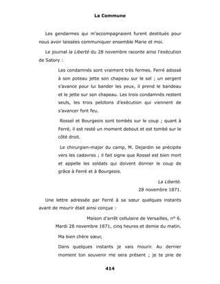 La Commune



   Les gendarmes qui m’accompagnaient furent destitués pour
nous avoir laissées communiquer ensemble Marie et moi.

   Le journal la Liberté du 28 novembre raconte ainsi l’exécution
de Satory :

        Les condamnés sont vraiment très fermes. Ferré adossé
        à son poteau jette son chapeau sur le sol ; un sergent
        s’avance pour lui bander les yeux, il prend le bandeau
        et le jette sur son chapeau. Les trois condamnés restent
        seuls, les trois pelotons d’exécution qui viennent de
        s’avancer font feu.

         Rossel et Bourgeois sont tombés sur le coup ; quant à
        Ferré, il est resté un moment debout et est tombé sur le
        côté droit.

         Le chirurgien-major du camp, M. Dejardin se précipite
        vers les cadavres ; il fait signe que Rossel est bien mort
        et appelle les soldats qui doivent donner le coup de
        grâce à Ferré et à Bourgeois.

                                                        La Liberté.
                                               28 novembre 1871.

   Une lettre adressée par Ferré à sa sœur quelques instants
avant de mourir était ainsi conçue :

                      Maison d’arrêt cellulaire de Versailles, n° 6.
       Mardi 28 novembre 1871, cinq heures et demie du matin.

        Ma bien chère sœur,

        Dans quelques instants je vais mourir. Au dernier
        moment ton souvenir me sera présent ; je te prie de


                               414
 