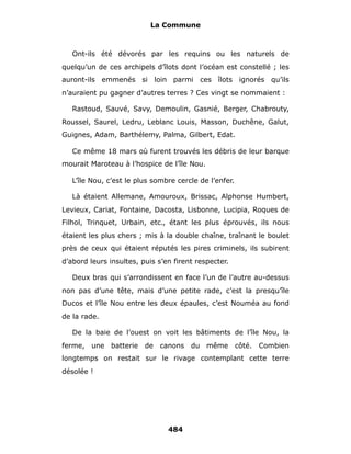 La Commune



   Ont-ils été dévorés par les requins ou les naturels de
quelqu’un de ces archipels d’îlots dont l’océan est constellé ; les
auront-ils emmenés si loin parmi ces îlots ignorés qu’ils
n’auraient pu gagner d’autres terres ? Ces vingt se nommaient :

   Rastoud, Sauvé, Savy, Demoulin, Gasnié, Berger, Chabrouty,
Roussel, Saurel, Ledru, Leblanc Louis, Masson, Duchêne, Galut,
Guignes, Adam, Barthélemy, Palma, Gilbert, Edat.

   Ce même 18 mars où furent trouvés les débris de leur barque
mourait Maroteau à l’hospice de l’île Nou.

   L’île Nou, c’est le plus sombre cercle de l’enfer.

   Là étaient Allemane, Amouroux, Brissac, Alphonse Humbert,
Levieux, Cariat, Fontaine, Dacosta, Lisbonne, Lucipia, Roques de
Filhol, Trinquet, Urbain, etc., étant les plus éprouvés, ils nous
étaient les plus chers ; mis à la double chaîne, traînant le boulet
près de ceux qui étaient réputés les pires criminels, ils subirent
d’abord leurs insultes, puis s’en firent respecter.

   Deux bras qui s’arrondissent en face l’un de l’autre au-dessus
non pas d’une tête, mais d’une petite rade, c’est la presqu’île
Ducos et l’île Nou entre les deux épaules, c’est Nouméa au fond
de la rade.

   De la baie de l’ouest on voit les bâtiments de l’île Nou, la
ferme, une batterie de canons du même côté. Combien
longtemps on restait sur le rivage contemplant cette terre
désolée !




                                484
 