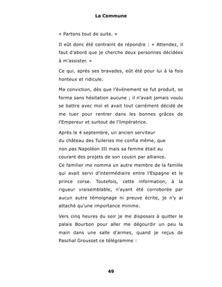 La Commune



« Partons tout de suite. »

Il eût donc été contraint de répondre : « Attendez, il
faut d’abord que je cherche deux personnes décidées
à m’assister. »

Ce qui, après ses bravades, eût été pour lui à la fois
honteux et ridicule.

Ma conviction, dès que l’événement se fut produit, se
forma sans hésitation aucune ; il n’avait jamais voulu
se battre avec moi et avait tout carrément décidé de
me tuer pour rentrer dans les bonnes grâces de
l’Empereur et surtout de l’Impératrice.

Après le 4 septembre, un ancien serviteur
du château des Tuileries me confia même, que
non pas Napoléon III mais sa femme était au
courant des projets de son cousin par alliance.
Ce familier me nomma un autre membre de la famille
qui avait servi d’intermédiaire entre l’Espagne et le
prince   corse.   Toutefois,   cette   information,   à   la
rigueur vraisemblable, n’ayant été corroborée par
aucun autre témoignage ni preuve écrite, je n’y ai
attaché qu’une importance minime.

Vers cinq heures du soir je me disposais à quitter le
palais Bourbon pour aller me dégourdir un peu la
main dans une salle d’armes, quand je reçus de
Paschal Grousset ce télégramme :




                       49
 