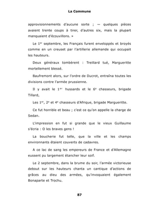 La Commune



approvisionnements            d’aucune    sorte     ;     —     quelques    pièces
avaient trente coups à tirer, d’autres six, mais la plupart
manquaient d’écouvillons. »

   Le 1er septembre, les Français furent enveloppés et broyés
comme en un creuset par l’artillerie allemande qui occupait
les hauteurs.

   Deux généraux tombèrent : Treillard tué, Margueritte
mortellement blessé.

   Baufremont alors, sur l’ordre de Ducrot, entraîna toutes les
divisions contre l’armée prussienne.

   Il y avait le 1 e r hussards et le 6e chasseurs, brigade
Tillard,

   Les 1er, 2e et 4e chasseurs d’Afrique, brigade Margueritte.

   Ce fut horrible et beau ; c’est ce qu’on appelle la charge de
Sedan.

   L’impression en fut si grande que le vieux Guillaume
s’écria : O les braves gens !

   La      boucherie    fut    telle,    que   la       ville   et   les   champs
environnants étaient couverts de cadavres.

   A ce lac de sang les empereurs de France et d’Allemagne
eussent pu largement étancher leur soif.

   Le 2 septembre, dans la brume du soir, l’armée victorieuse
debout sur les hauteurs chanta un cantique d’actions de
grâces      au   dieu   des      armées,       qu’invoquaient          également
Bonaparte et Trochu.



                                        87
 
