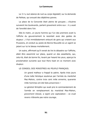 La Commune



   Le 3 il y eut séance de nuit au corps législatif, sur la demande
de Palikao, qui avouait des dépêches graves.

   La place de la Concorde était pleine de groupes ; d’autres
suivaient les boulevards, parlant gravement entre eux : il y avait
de l’anxiété dans l’air.

   Dès le matin, un jeune homme qui l’un des premiers avait lu
l’affiche du gouvernement la racontait avec des gestes de
stupeur ; il fut immédiatement entouré de gens qui criaient aux
Prussiens, et conduit au poste de Bonne-Nouvelle où un agent se
jetant sur lui le blessa mortellement.

   Un autre, affirmant qu’il venait de lire le désastre sur l’affiche,
allait être assommé sur place, quand un des assaillants, qui,
celui-là, était de bonne foi, levant par hasard les yeux, aperçut la
proclamation suivante que tout Paris lisait en ce moment avec
stupeur.

   LE CONSEIL DES MINISTRES AU PEUPLE FRANÇAIS.

           Un grand malheur a frappé la patrie. Après trois jours
           d’une lutte héroïque soutenue par l’armée du maréchal
           Mac-Mahon, contre trois cent mille ennemis, quarante
           mille hommes ont été faits prisonniers !

           Le général Wimpfen qui avait pris le commandement de
           l’armée en remplacement du maréchal Mac-Mahon,
           gravement blessé, a signé une capitulation : ce cruel
           revers n’ébranle pas notre courage.




                                 91
 