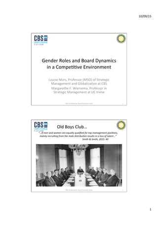 10/09/15	
  
1	
  
Gender	
  Roles	
  and	
  Board	
  Dynamics	
  
in	
  a	
  Compe99ve	
  Environment	
  
Louise	
  Mors,	
  Professor	
  (MSO)	
  of	
  Strategic	
  
Management	
  and	
  Globaliza9on	
  at	
  CBS	
  	
  
Margarethe	
  F.	
  Wiersema,	
  Professor	
  in	
  
Strategic	
  Management	
  at	
  UC	
  Irvine	
  
Mors	
  &	
  Wiersema,	
  Board	
  Dynamics	
  Study	
   1	
  
“…if	
  men	
  and	
  women	
  are	
  equally	
  qualiﬁed	
  for	
  top	
  management	
  posi7ons,	
  
mainly	
  recrui7ng	
  from	
  the	
  male	
  distribu7on	
  results	
  in	
  a	
  loss	
  of	
  talent...”	
  	
  
	
   	
  	
   	
   	
  	
  	
   	
   	
  	
  	
   	
   	
  	
  	
   	
   	
  Smith	
  &	
  Smith,	
  2015:	
  40	
  
Mors	
  &	
  Wiersema,	
  Board	
  Dynamics	
  Study	
   2	
  
Old	
  Boys	
  Club…	
  
 