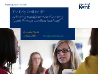 The UK’s European university
The Holy Grail for HE:
achieving transformational learning
(gain) through excellent teaching?
Dr Louise Naylor
12 May, 2017 l.h.naylor@kent.ac.uk
 