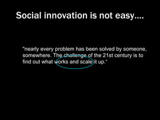 Social innovation is not easy….

"nearly every problem has been solved by someone,
somewhere. The challenge of the 21st century is to
find out what works and scale it up.“
President Clinton

 