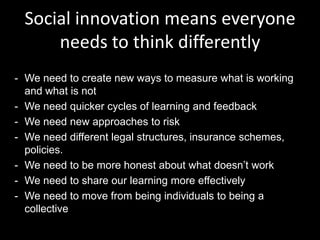 Social innovation means everyone
needs to think differently
- We need to create new ways to measure what is working
and what is not
- We need quicker cycles of learning and feedback
- We need new approaches to risk
- We need different legal structures, insurance schemes,
policies.
- We need to be more honest about what doesn’t work
- We need to share our learning more effectively
- We need to move from being individuals to being a
collective

 