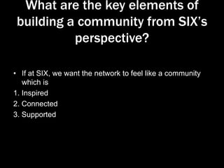 What are the key elements of
building a community from SIX’s
perspective?
• If at SIX, we want the network to feel like a community
which is
1. Inspired
2. Connected
3. Supported

 