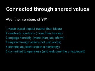 Connected through shared values
•We, the members of SIX:
1.value social impact (rather than ideas)
2.celebrate solutions (more than heroes)
3.engage honestly (more than just inform)
4.inspire through action (not just words)
5.connect as peers (not in a hierarchy)
6.committed to openness (and welcome the unexpected)

 