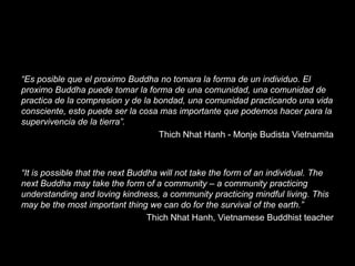“Es posible que el proximo Buddha no tomara la forma de un individuo. El
proximo Buddha puede tomar la forma de una comunidad, una comunidad de
practica de la compresion y de la bondad, una comunidad practicando una vida
consciente, esto puede ser la cosa mas importante que podemos hacer para la
supervivencia de la tierra”.
Thich Nhat Hanh - Monje Budista Vietnamita

“It is possible that the next Buddha will not take the form of an individual. The
next Buddha may take the form of a community – a community practicing
understanding and loving kindness, a community practicing mindful living. This
may be the most important thing we can do for the survival of the earth.”
Thich Nhat Hanh, Vietnamese Buddhist teacher

 