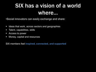 SIX has a vision of a world
where…
•Social innovators can easily exchange and share:





Ideas that work, across sectors and geographies
Talent, capabilities, skills
Access to power
Money, capital and resources

SIX members feel inspired, connected, and supported

 