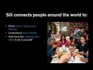 SIX connects people around the world to:
• Know who is doing what
already
• Understand how it works
• And have the capacity and
skills to do it yourself

 