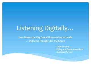 Listening Digitally…
How Newcastle City Council has used social media
…and some thoughts for the future
Louise Reeve
Policy and Communications
Business Partner
 